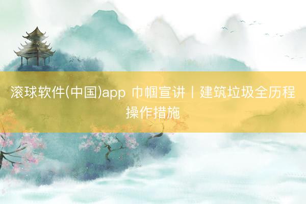 滚球软件(中国)app 巾帼宣讲丨建筑垃圾全历程操作措施