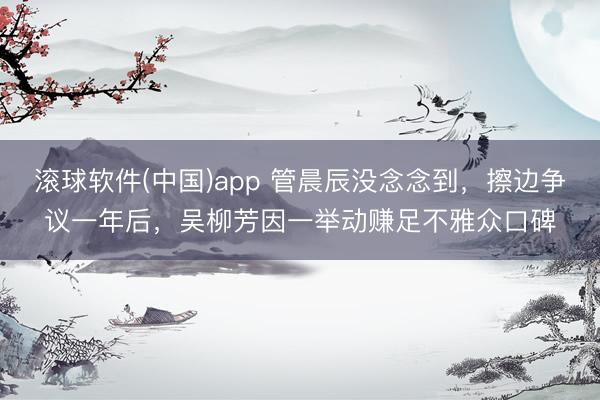 滚球软件(中国)app 管晨辰没念念到，擦边争议一年后，吴柳芳因一举动赚足不雅众口碑