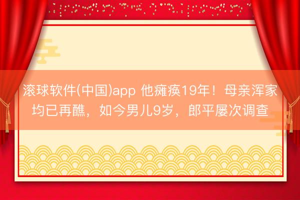 滚球软件(中国)app 他瘫痪19年！母亲浑家均已再醮，如今男儿9岁，郎平屡次调查