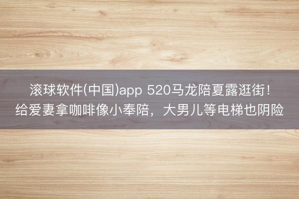 滚球软件(中国)app 520马龙陪夏露逛街！给爱妻拿咖啡像小奉陪，大男儿等电梯也阴险