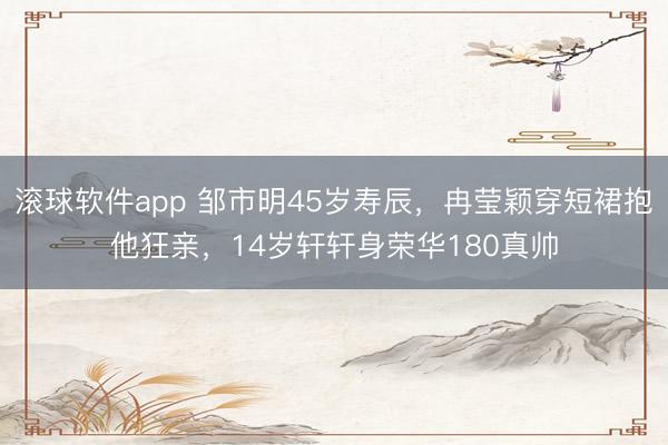 滚球软件app 邹市明45岁寿辰，冉莹颖穿短裙抱他狂亲，14岁轩轩身荣华180真帅