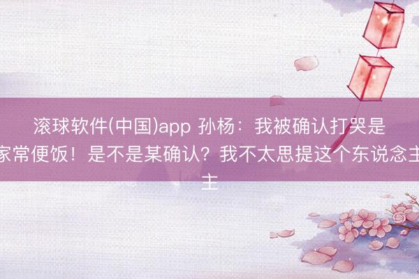 滚球软件(中国)app 孙杨：我被确认打哭是家常便饭！是不是某确认？我不太思提这个东说念主