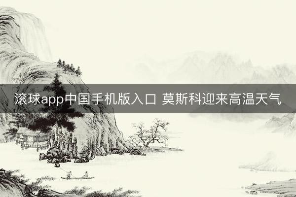 滚球app中国手机版入口 莫斯科迎来高温天气