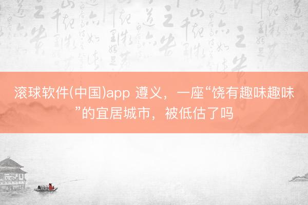 滚球软件(中国)app 遵义，一座“饶有趣味趣味”的宜居城市，被低估了吗