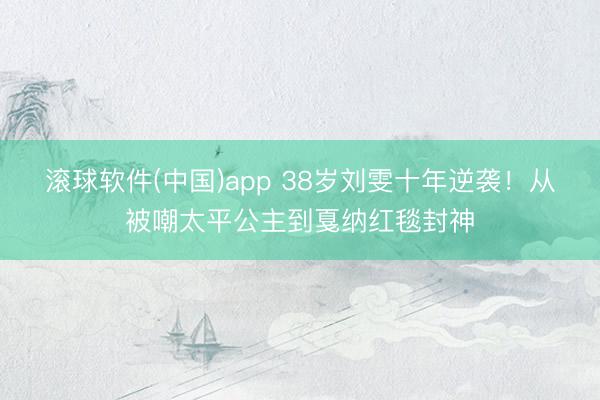 滚球软件(中国)app 38岁刘雯十年逆袭！从被嘲太平公主到戛纳红毯封神