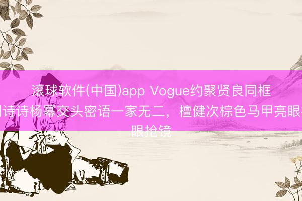 滚球软件(中国)app Vogue约聚贤良同框！刘诗诗杨幂交头密语一家无二，檀健次棕色马甲亮眼抢镜