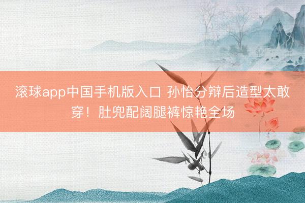 滚球app中国手机版入口 孙怡分辩后造型太敢穿！肚兜配阔腿裤惊艳全场