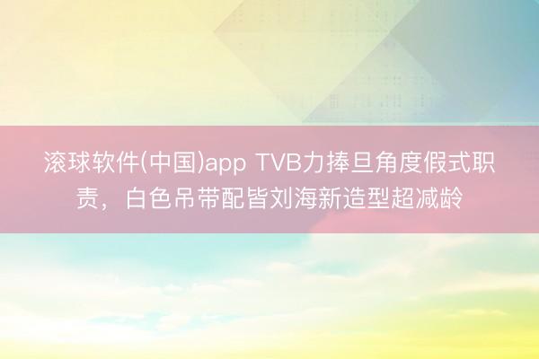 滚球软件(中国)app TVB力捧旦角度假式职责,白色吊带配皆刘海新造型超减龄