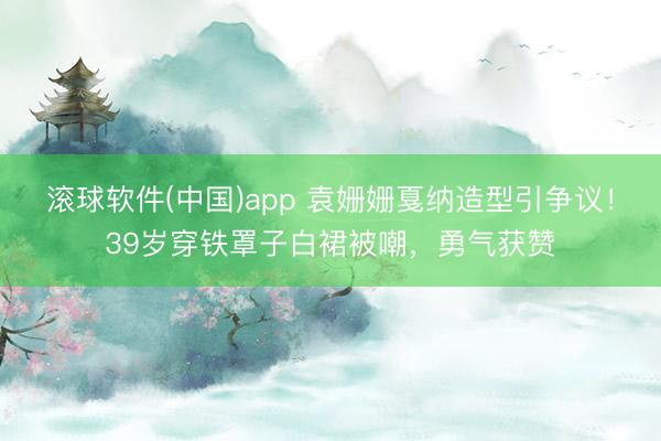 滚球软件(中国)app 袁姗姗戛纳造型引争议！39岁穿铁罩子白裙被嘲，勇气获赞