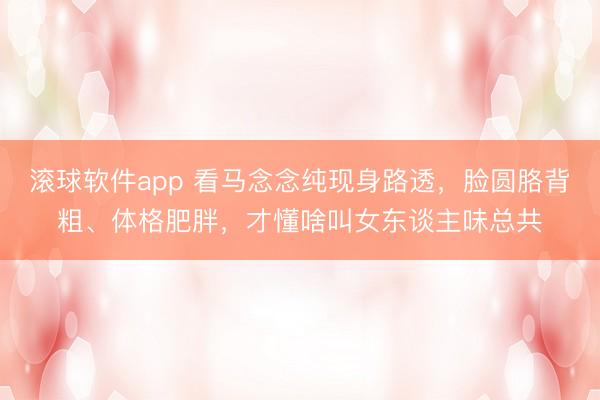 滚球软件app 看马念念纯现身路透，脸圆胳背粗、体格肥胖，才懂啥叫女东谈主味总共