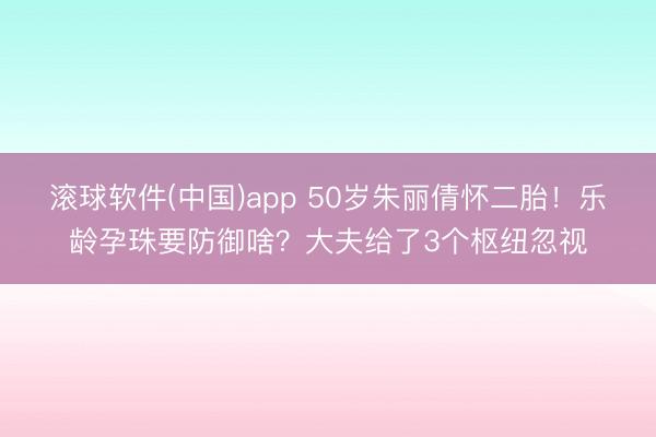 滚球软件(中国)app 50岁朱丽倩怀二胎！乐龄孕珠要防御啥？大夫给了3个枢纽忽视