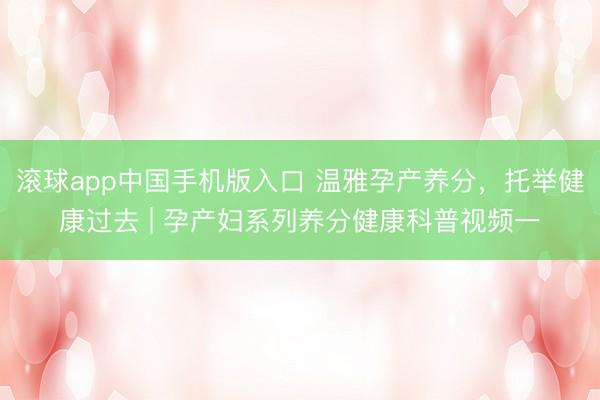 滚球app中国手机版入口 温雅孕产养分，托举健康过去 | 孕产妇系列养分健康科普视频一