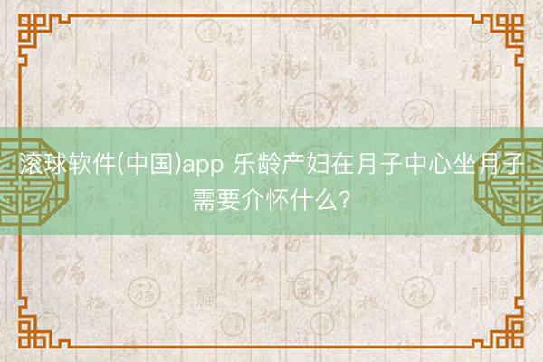 滚球软件(中国)app 乐龄产妇在月子中心坐月子需要介怀什么？