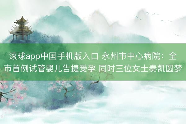 滚球app中国手机版入口 永州市中心病院：全市首例试管婴儿告捷受孕 同时三位女士奏凯圆梦