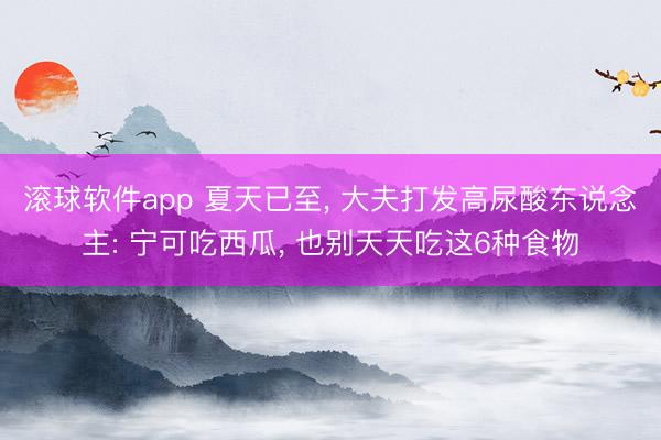 滚球软件app 夏天已至， 大夫打发高尿酸东说念主: 宁可吃西瓜， 也别天天吃这6种食物