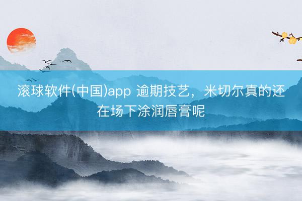 滚球软件(中国)app 逾期技艺，米切尔真的还在场下涂润唇膏呢
