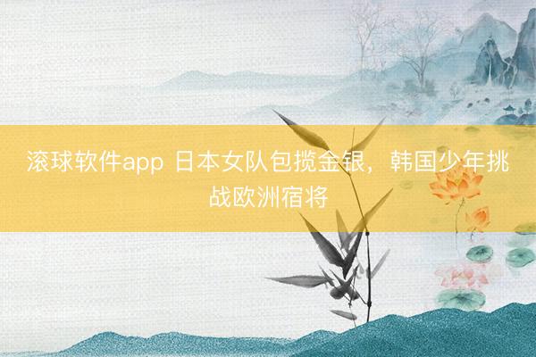 滚球软件app 日本女队包揽金银，韩国少年挑战欧洲宿将