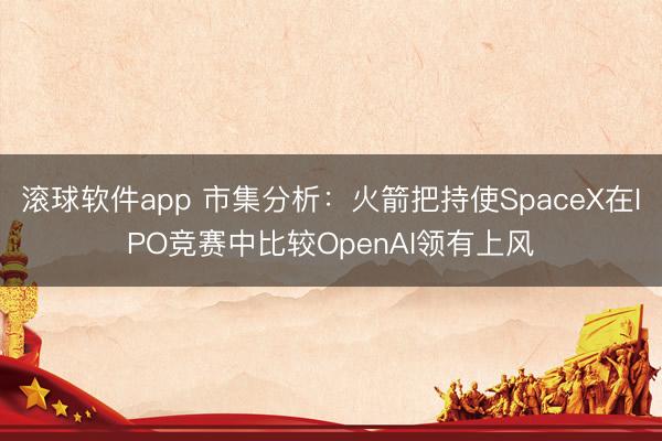滚球软件app 市集分析：火箭把持使SpaceX在IPO竞赛中比较OpenAI领有上风