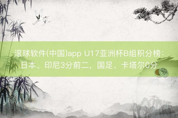 滚球软件(中国)app U17亚洲杯B组积分榜：日本、印尼3分前二，国足、卡塔尔0分
