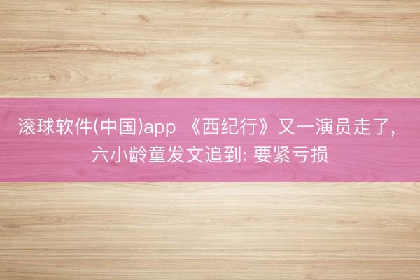 滚球软件(中国)app 《西纪行》又一演员走了， 六小龄童发文追到: 要紧亏损
