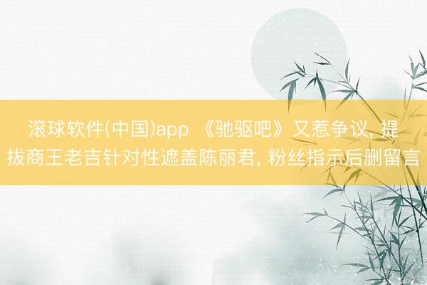 滚球软件(中国)app 《驰驱吧》又惹争议， 提拔商王老吉针对性遮盖陈丽君， 粉丝指示后删留言