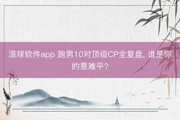 滚球软件app 跑男10对顶级CP全复盘， 谁是你的意难平?