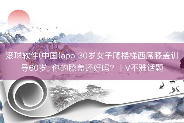 滚球软件(中国)app 30岁女子爬楼梯西席膝盖训导60岁， 你的膝盖还好吗? 丨V不雅话题