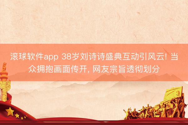 滚球软件app 38岁刘诗诗盛典互动引风云! 当众拥抱画面传开， 网友宗旨透彻划分