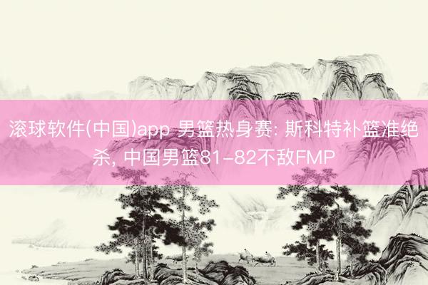 滚球软件(中国)app 男篮热身赛: 斯科特补篮准绝杀， 中国男篮81-82不敌FMP