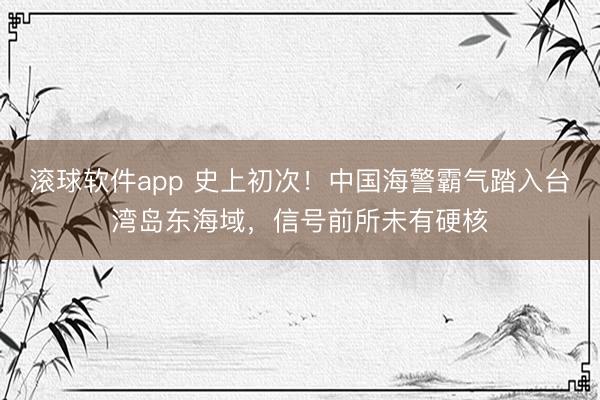 滚球软件app 史上初次！中国海警霸气踏入台湾岛东海域，信号前所未有硬核