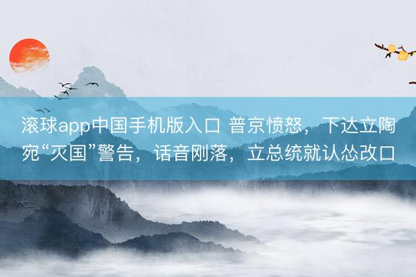 滚球app中国手机版入口 普京愤怒，下达立陶宛“灭国”警告，话音刚落，立总统就认怂改口