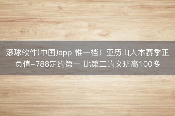 滚球软件(中国)app 惟一档！亚历山大本赛季正负值+788定约第一 比第二的文班高100多