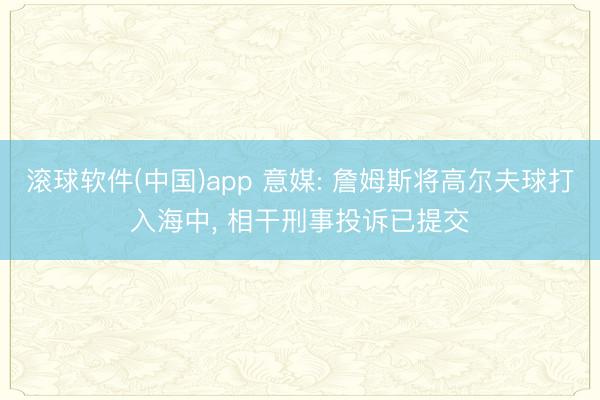 滚球软件(中国)app 意媒: 詹姆斯将高尔夫球打入海中， 相干刑事投诉已提交