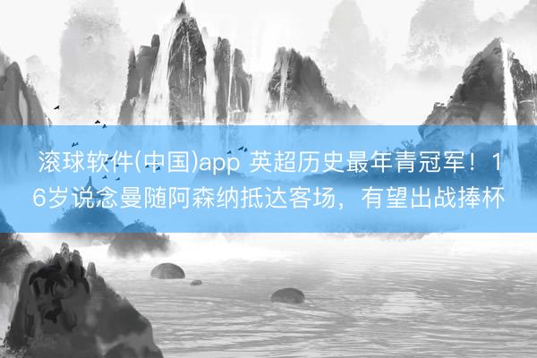 滚球软件(中国)app 英超历史最年青冠军！16岁说念曼随阿森纳抵达客场，有望出战捧杯