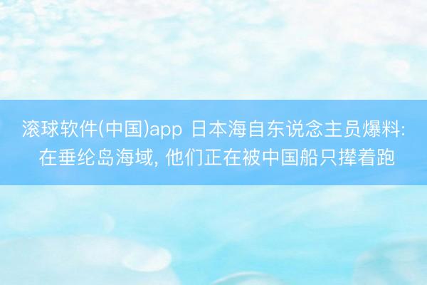 滚球软件(中国)app 日本海自东说念主员爆料: 在垂纶岛海域， 他们正在被中国船只撵着跑