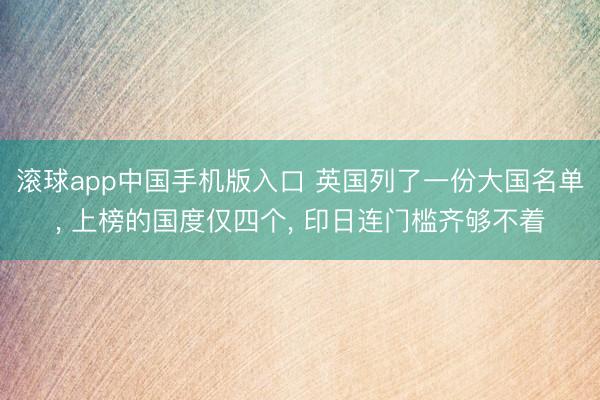 滚球app中国手机版入口 英国列了一份大国名单, 上榜的国度仅四个, 印日连门槛齐够不着