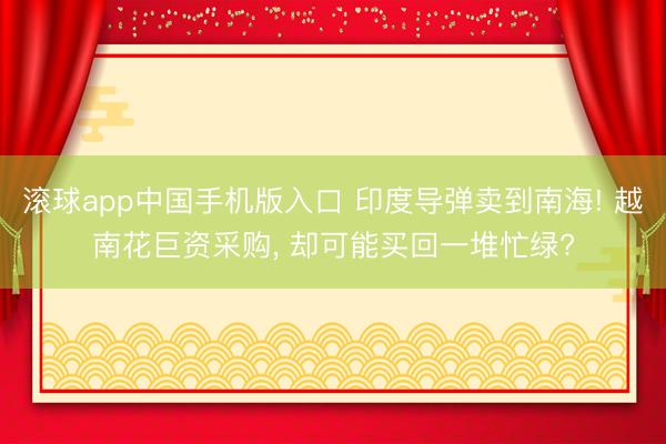 滚球app中国手机版入口 印度导弹卖到南海! 越南花巨资采购， 却可能买回一堆忙绿?