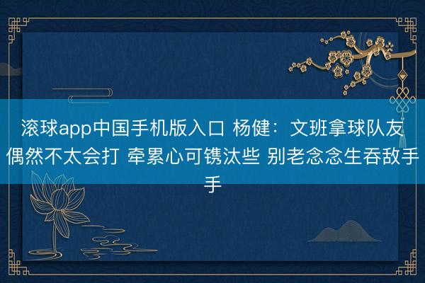 滚球app中国手机版入口 杨健：文班拿球队友偶然不太会打 牵累心可镌汰些 别老念念生吞敌手