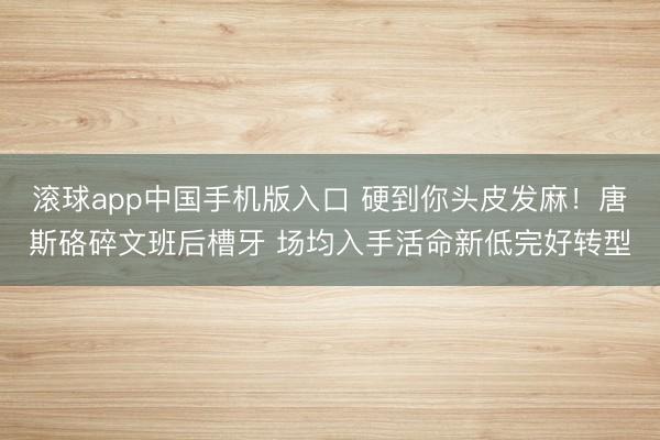 滚球app中国手机版入口 硬到你头皮发麻！唐斯硌碎文班后槽牙 场均入手活命新低完好转型