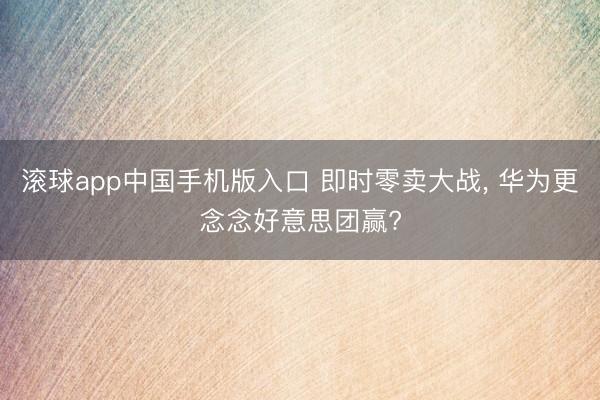 滚球app中国手机版入口 即时零卖大战, 华为更念念好意思团赢?