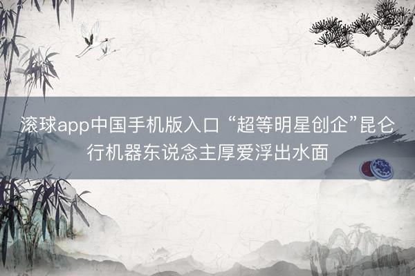 滚球app中国手机版入口 “超等明星创企”昆仑行机器东说念主厚爱浮出水面