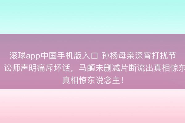 滚球app中国手机版入口 孙杨母亲深宵打扰节目裁剪？讼师声明痛斥坏话，马頔未删减片断流出真相惊东说念主！