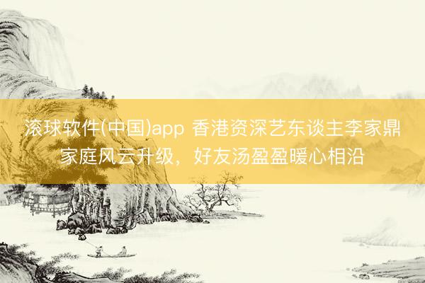 滚球软件(中国)app 香港资深艺东谈主李家鼎家庭风云升级,好友汤盈盈暖心相沿
