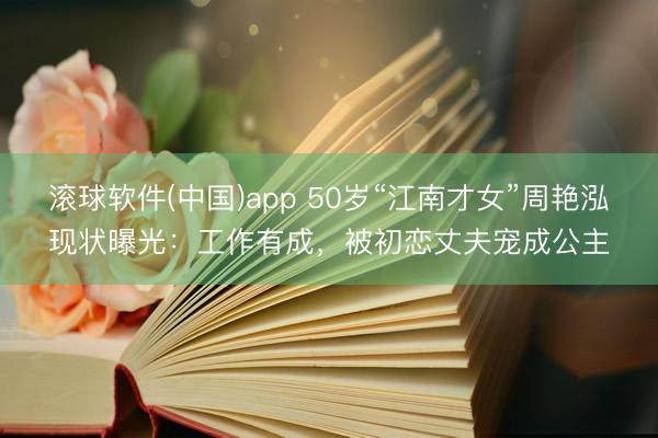 滚球软件(中国)app 50岁“江南才女”周艳泓现状曝光:工作有成,被初恋丈夫宠成公主