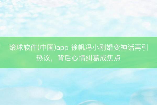 滚球软件(中国)app 徐帆冯小刚婚变神话再引热议，背后心情纠葛成焦点