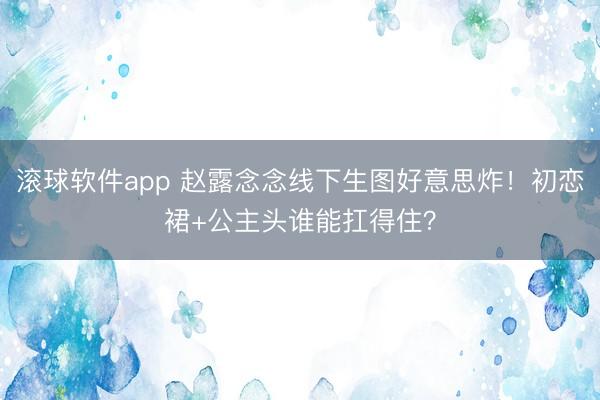 滚球软件app 赵露念念线下生图好意思炸！初恋裙+公主头谁能扛得住？