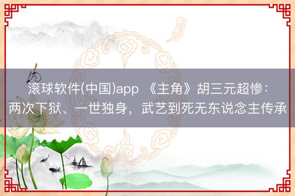 滚球软件(中国)app 《主角》胡三元超惨：两次下狱、一世独身，武艺到死无东说念主传承