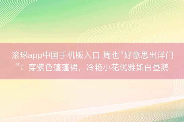 滚球app中国手机版入口 周也“好意思出洋门”！穿紫色蓬蓬裙，冷艳小花优雅如白昼鹅