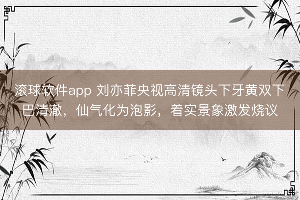 滚球软件app 刘亦菲央视高清镜头下牙黄双下巴清澈,仙气化为泡影,着实景象激发烧议