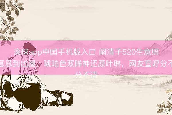 滚球app中国手机版入口 阚清子520生意照好意思到出圈，琥珀色双眸神还原叶琳，网友直呼分不清
